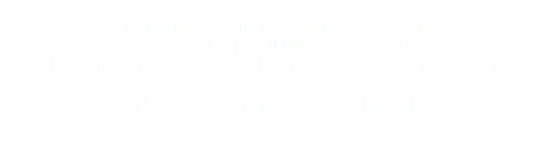  Technology can help creativity if done right. To know what possibilities exist is crucial. Therefore you always need to be up to date and test new Systems. Not to get lost in it, is the other big task. See "Creativity" and "Perfection" on the home page 