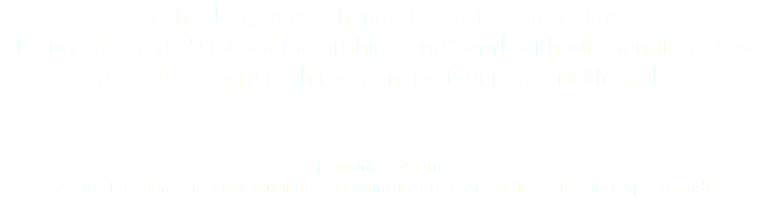 Technology never changed as fast as these days. Being able to do "state-of-the-art-high-end" work without spending a few 100 K is the biggest achievement for independent filmmakers. Favourite Systems: Adobe Premiere, Final Cut X (Multicam Editing), Adobe After Effects, DaVinci, Speedgrade